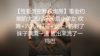 【性爱泄密胖叔炮房】重金约啪奶大活儿好00后小美女 吹箫+六九+打桩+女上+内射了妹子满满一逼 拔出来流了一鸡巴