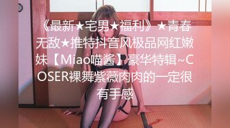 《最新★宅男★福利》★青春无敌★推特抖音风极品网红嫩妹【Miao喵酱】豪华特辑~COSER裸舞紫薇肉肉的一定很有手感