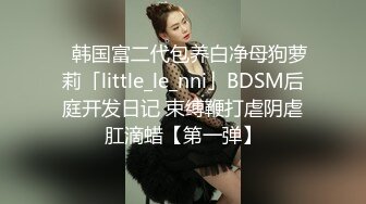 ✨韩国富二代包养白净母狗萝莉「little_le_nni」BDSM后庭开发日记 束缚鞭打虐阴虐肛滴蜡【第一弹】