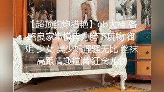 【超顶约炮猎艳】ob大神 各路良家嫩模皆为胯下玩物 御姐 少女 美少妇淫骚无比 丝袜高跟情趣拉满 狂肏尤物