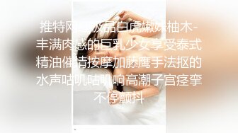 推特网红极品白虎嫩妹柚木-丰满肉感的巨乳少女享受泰式精油催情按摩加藤鹰手法抠的水声咕叽咕叽响高潮子宫痉挛不停颤抖