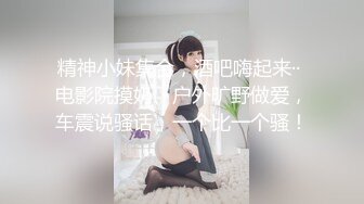 精神小妹集合，酒吧嗨起来·· 电影院摸奶、户外旷野做爱，车震说骚话，一个比一个骚！