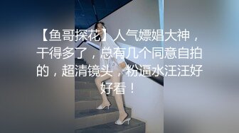 【鱼哥探花】人气嫖娼大神，干得多了，总有几个同意自拍的，超清镜头，粉逼水汪汪好好看！