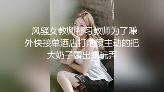   风骚女教师补习教师为了赚外快接单酒店打炮很主动的把大奶子露出来玩弄