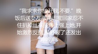 “我求求你放开我,不要.”晚饭后送女友漂亮闺蜜回家忍不住扒掉丝袜按床上强上她,开始激烈反抗,操舒服了还发出呻吟声!