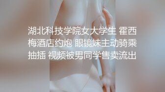 湖北科技学院女大学生 霍西梅酒店约炮 眼镜妹主动骑乘抽插 视频被男同学售卖流出