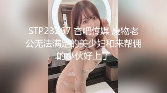 STP23267 杏吧传媒 废物老公无法满足的美少妇和来帮佣的小伙好上了