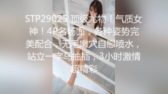 STP29025 顶级尤物！气质女神！4P名场面，各种姿势完美配合，无毛嫩穴自慰喷水，站立一字马抽插，3小时激情超精彩