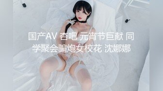 国产AV 杏吧 元宵节巨献 同学聚会骗炮女校花 沈娜娜