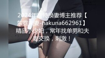 2024年推特换妻博主推荐【东霓夫妻-hakuna662961】精品小少妇，常年找单男和夫妻交换，刺激！