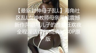 【最新封神母子乱L】海角社区乱L女神教师母亲萍姐震撼新作萍姐与儿子的性爱狂欢夜 全程淫话对白 高清1080P原版