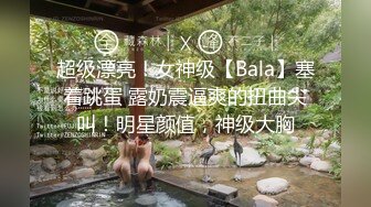 超级漂亮！女神级【Bala】塞着跳蛋 露奶震逼爽的扭曲尖叫！明星颜值，神级大胸