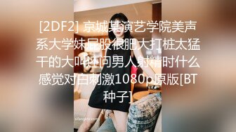 [2DF2] 京城某演艺学院美声系大学妹屁股很肥大打桩太猛干的大叫还问男人射精时什么感觉对白刺激1080p原版[BT种子]