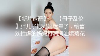 【新片速遞】   ✨【母子乱伦】胖儿子把妈妈迷晕了，给喜欢性虐的妈妈打润滑油爆菊花