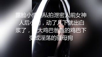 露脸小情侣私拍泄密人前女神 人后小狗，动了几下就出白浆了，在大鸡巴爸爸的鸡巴下变成淫荡的骚母狗