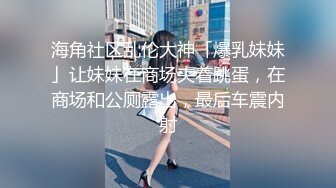 海角社区乱伦大神「爆乳妹妹」让妹妹在商场夹着跳蛋，在商场和公厕露出，最后车震内射