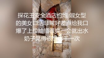 探花王安全酒店约炮 淑女型的美女口活非常好差点给我口爆了上位抽插很爽一会就出水奶子晃得很想再干一次