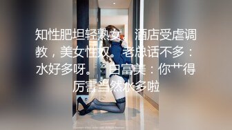 知性肥坦轻熟女。酒店受虐调教，美女性奴。老总话不多：水好多呀。   白富美：你艹得厉害当然水多啦