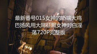 最新番号015女神的娇喘大鸡巴扬风用大屌征服女神对白淫荡720P完整版