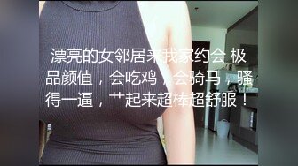 漂亮的女邻居来我家约会 极品颜值，会吃鸡，会骑马，骚得一逼，艹起来超棒超舒服！