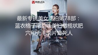 最新专挑美女厕拍第78部：蓝衣格子裙韵味美妇橄榄状肥穴和无毛肉片馋死人