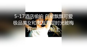 5-17酒店偷拍 白裙飘飘可爱极品美女和男友青涩时光被梅开二度颜射脸上