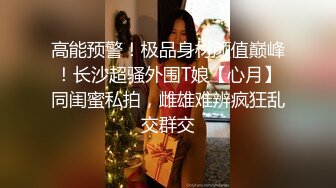 高能预警！极品身材颜值巅峰！长沙超骚外围T娘【心月】同闺蜜私拍，雌雄难辨疯狂乱交群交