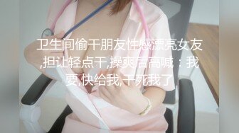 卫生间偷干朋友性感漂亮女友,担让轻点干,操爽后高喊：我要,快给我,干死我了