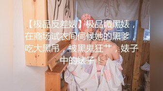 【极品反差婊】极品媚黑婊，在商场试衣间伺候她的黑爹，吃大黑吊，被黑鬼狂艹，婊子中的婊子！