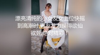 漂亮清纯的小女友女上位快摇到高潮时,男友发力操得欲仙欲死,绝对精彩！