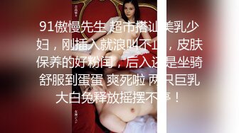 91傲慢先生 超市搭讪美乳少妇，刚插入就浪叫不止，皮肤保养的好粉闰，后入还是坐骑舒服到蛋蛋 爽死啦 两只巨乳大白兔释放摇摆不停！