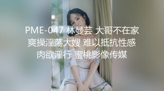 PME-047 林曼芸 大哥不在家爽操淫荡大嫂 难以抵抗性感肉欲淫行 蜜桃影像传媒