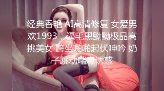 经典香艳 AI高清修复 女爱男欢1993，逼毛黑黝黝极品高挑美女 跨坐啪啪起伏呻吟 奶子跳动喘息诱惑