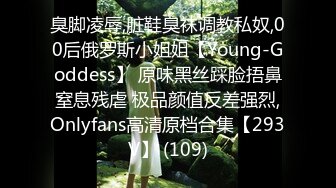 臭脚凌辱,脏鞋臭袜调教私奴,00后俄罗斯小姐姐【Young-Goddess】 原味黑丝踩脸捂鼻窒息残虐 极品颜值反差强烈,Onlyfans高清原档合集【293V】 (109)