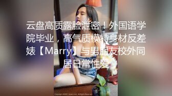 云盘高质露脸泄密！外国语学院毕业，高气质模特身材反差婊【Marry】与男朋友校外同居日常性爱