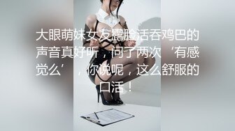 大眼萌妹女友露脸活吞鸡巴的声音真好听，问了两次‘有感觉么’，你说呢，这么舒服的口活！