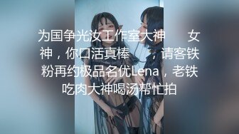 为国争光汝工作室大神 ⭐️女神，你口活真棒⭐️，请客铁粉再约极品名优Lena，老铁吃肉大神喝汤帮忙拍