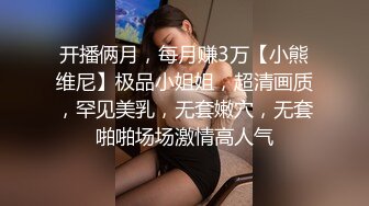 开播俩月，每月赚3万【小熊维尼】极品小姐姐，超清画质，罕见美乳，无套嫩穴，无套啪啪场场激情高人气