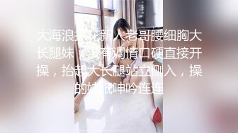 大海浪探花新人老哥腰细胸大长腿妹，没有调情口硬直接开操，抬起大长腿站立侧入，操的妹纸呻吟连连