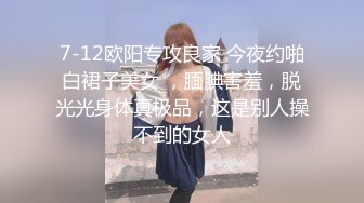 7-12欧阳专攻良家 今夜约啪白裙子美女 ，腼腆害羞，脱光光身体真极品，这是别人操不到的女人