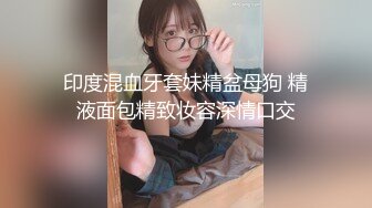 印度混血牙套妹精盆母狗 精液面包精致妆容深情口交