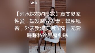 【阿水探花约良家】真实良家性爱，短发离异人妻，蜂腰翘臀，外表贤淑实则淫荡，无套啪啪私处暴露劲爆