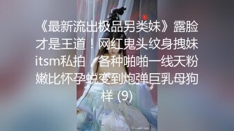 《最新流出极品另类妹》露脸才是王道！网红鬼头纹身拽妹itsm私拍，各种啪啪一线天粉嫩比怀孕蜕变到炮弹巨乳母狗样 (9)