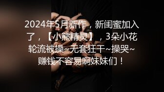 2024年5月新作，新闺蜜加入了，【小熊精灵】，3朵小花轮流被操~无套狂干~操哭~赚钱不容易啊妹妹们！