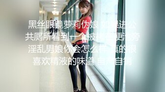 黑丝眼镜萝莉伪娘 如果进公共厕所看到一个被拷在便池旁淫乱男娘你会怎么样 真的很喜欢精液的味道 自产自销