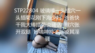 STP22804 玻璃棒一头插穴一头插菊花刚下海少妇  爸爸快干我大棒插菊说骚话  掰穴张开双腿  娇喘呻吟不断极其淫骚