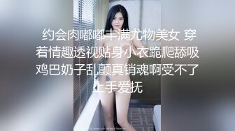  约会肉嘟嘟丰满尤物美女 穿着情趣透视贴身小衣跪爬舔吸鸡巴奶子乱颤真销魂啊受不了上手爱抚