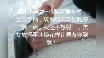 清纯小美女~小脸可爱车模，足交手撸，玩得男友急忙喊停‘慢一点，我还不想射’，美女放慢手速换花样让男友爽到爆！