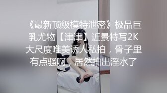 《最新顶级模特泄密》极品巨乳尤物【津津】近景特写2K大尺度唯美诱人私拍，骨子里有点骚啊，居然拍出淫水了