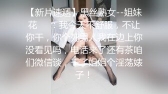 【新片速遞】黑丝熟女--姐妹花❤️：我今天不舒服，不让你干，你个死男人我在边上你没看见吗，电话来了还有茶咱们微信谈，干了姐姐个淫荡婊子！